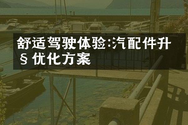 舒适驾驶体验:汽配件升级优化方案