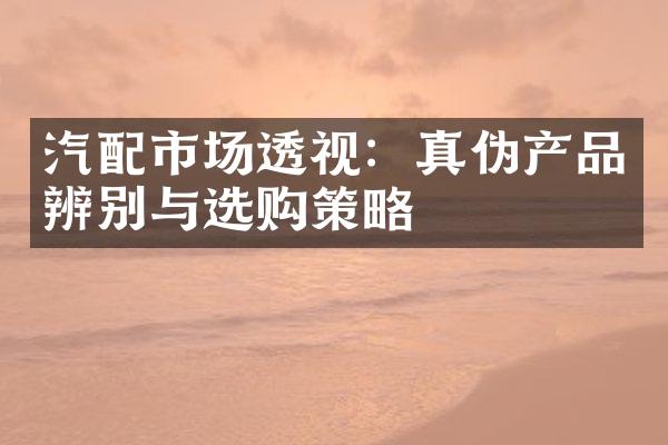 汽配市场透视：真伪产品辨别与选购策略