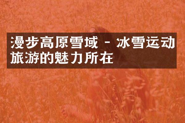 漫步高原雪域 - 冰雪运动旅游的魅力所在
