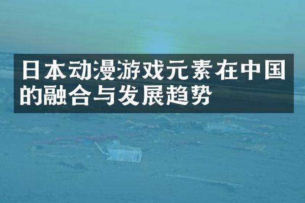 日本动漫游戏元素在中国的融合与发展趋势