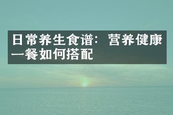 日常养生食谱：营养健康一餐如何搭配