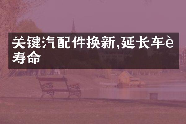 关键汽配件换新,延长车辆寿命