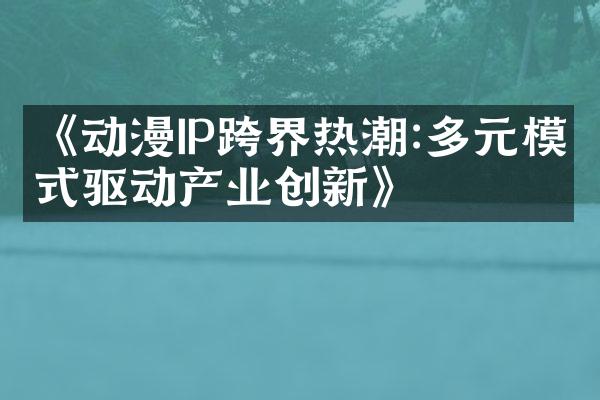 《动漫IP跨界热潮:多元模式驱动产业创新》