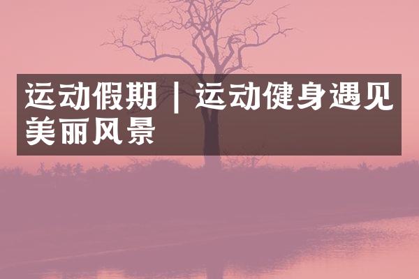运动假期 | 运动健身遇见美丽风景
