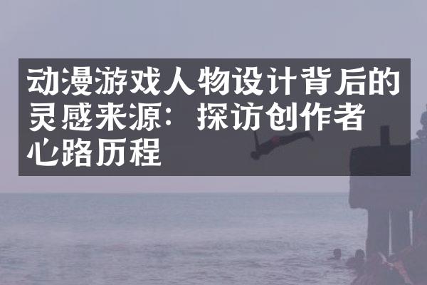动漫游戏人物设计背后的灵感来源：探访创作者的心路历程