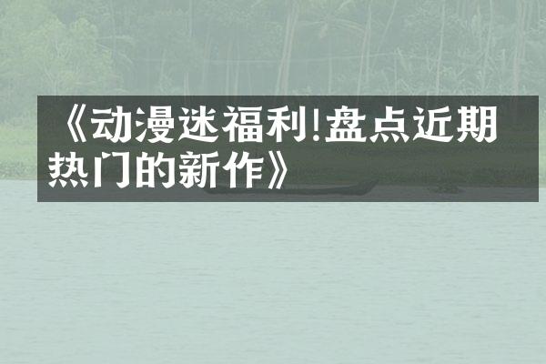 《动漫迷福利!盘点近期最热门的新作》
