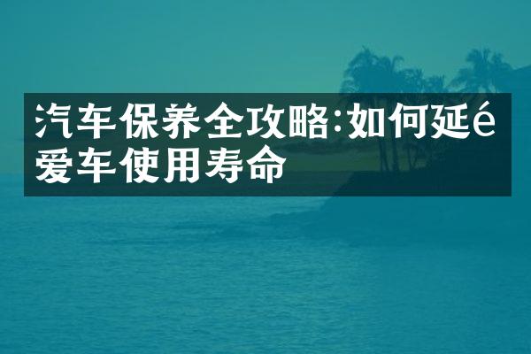 汽车保养全攻略:如何延长爱车使用寿命