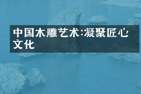 中国木雕艺术:凝聚匠心与文化