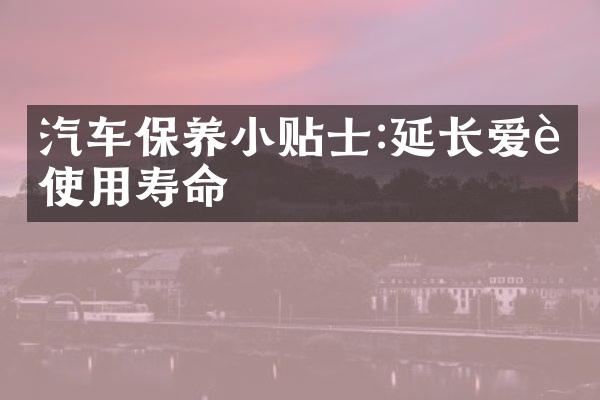 汽车保养小贴士:延长爱车使用寿命