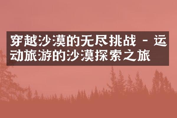 穿越沙漠的无尽挑战 - 运动旅游的沙漠探索之旅