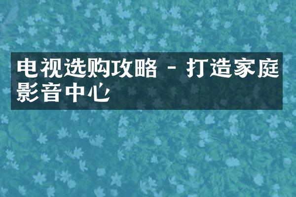 电视选购攻略 - 打造家庭影音中心