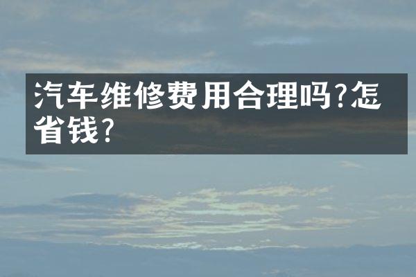 汽车维修费用合理吗?怎么省钱?