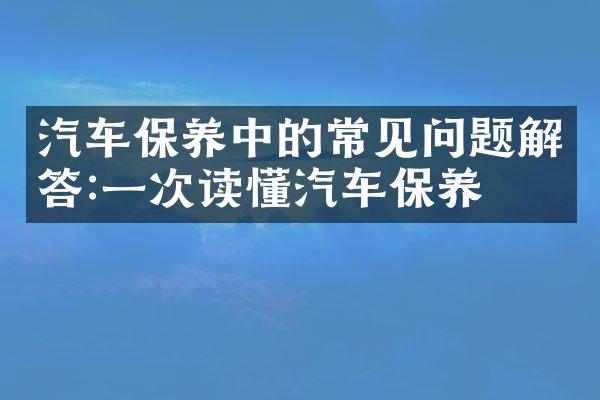 汽车保养中的常见问题解答:一次读懂汽车保养