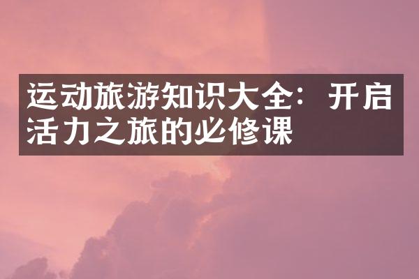 运动旅游知识大全：开启活力之旅的必修课