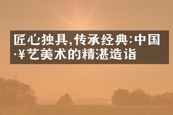 匠心独具,传承经典:中国工艺美术的精湛造诣