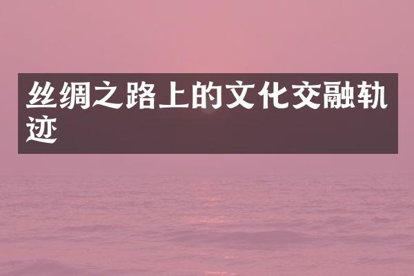 丝绸之路上的文化交融轨迹