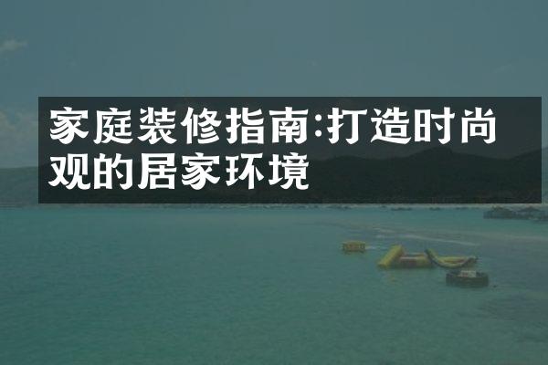 家庭装修指南:打造时尚美观的居家环境