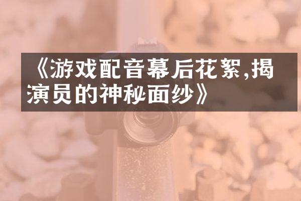 《游戏配音幕后花絮,揭开演员的神秘面纱》