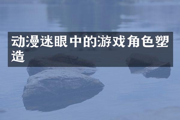 动漫迷眼中的游戏角色塑造