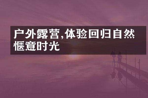 户外露营,体验回归自然的惬意时光