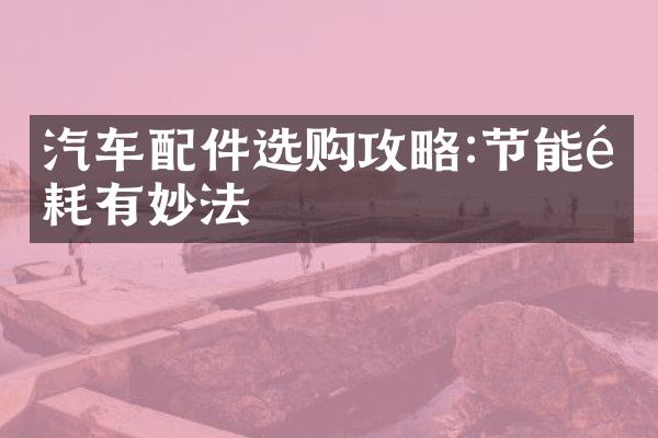 汽车配件选购攻略:节能降耗有妙法