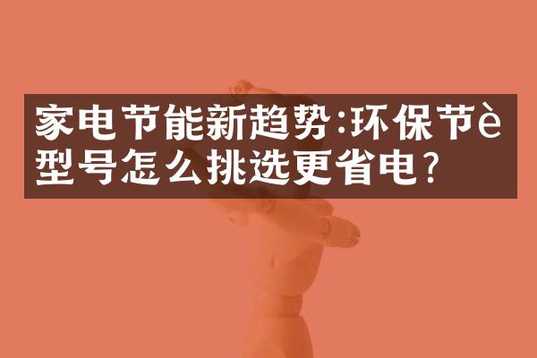 家电节能新趋势:环保节能型号怎么挑选更省电?