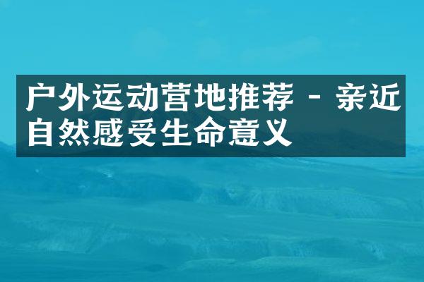 户外运动营地推荐 - 亲近自然感受生命意义