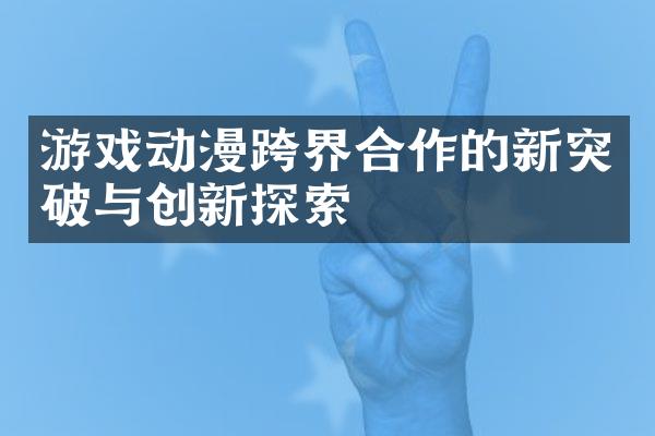 游戏动漫跨界合作的新突破与创新探索
