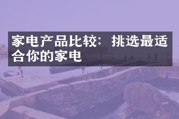 家电产品比较：挑选最适合你的家电