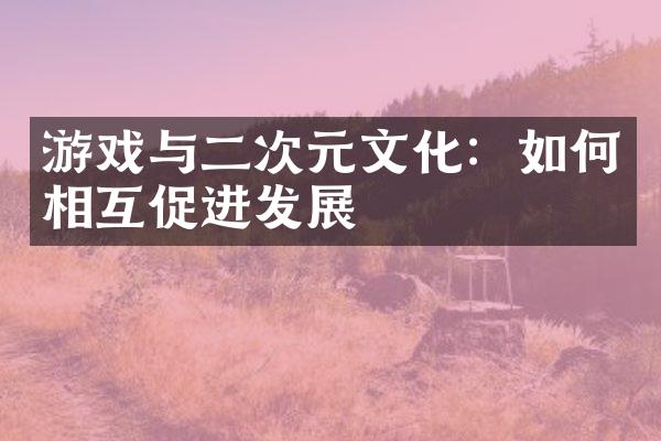 游戏与二次元文化：如何相互促进发展