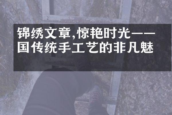 锦绣文章,惊艳时光——中国传统手工艺的非凡魅力