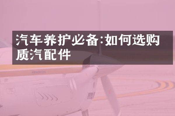 汽车养护必备:如何选购优质汽配件