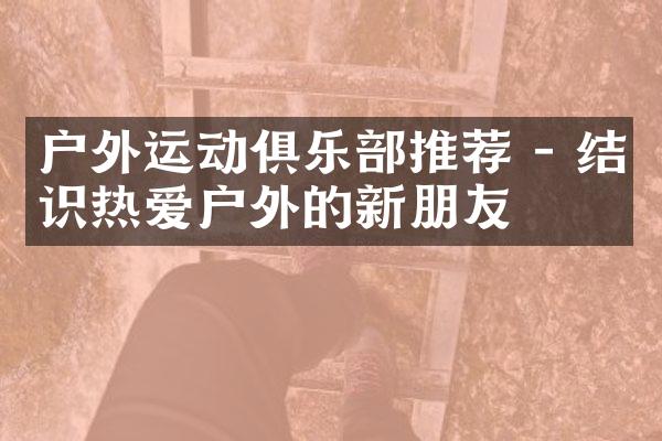 户外运动俱乐部推荐 - 结识热爱户外的新朋友