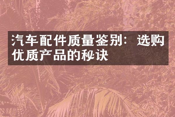 汽车配件质量鉴别：选购优质产品的秘诀