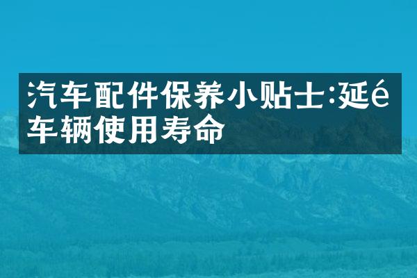 汽车配件保养小贴士:延长车辆使用寿命