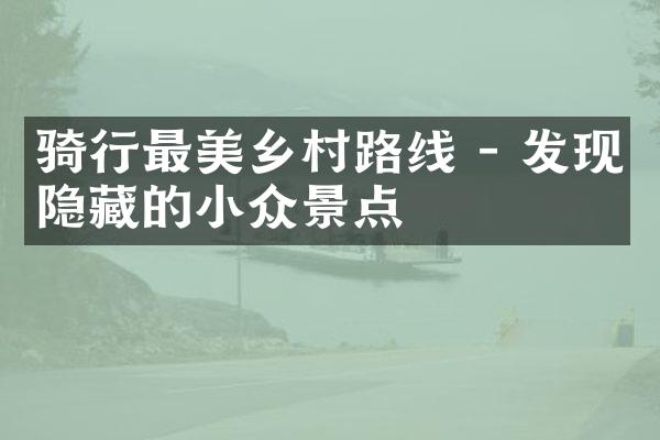 骑行最美乡村路线 - 发现隐藏的小众景点