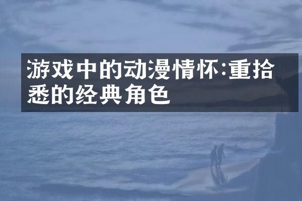 游戏中的动漫情怀:重拾熟悉的经典角色