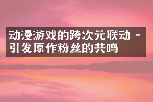动漫游戏的跨次元联动 - 引发原作粉丝的共鸣