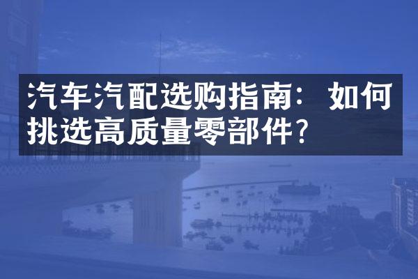 汽车汽配选购指南：如何挑选高质量零部件？