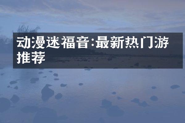 动漫迷福音:最新热门游戏推荐