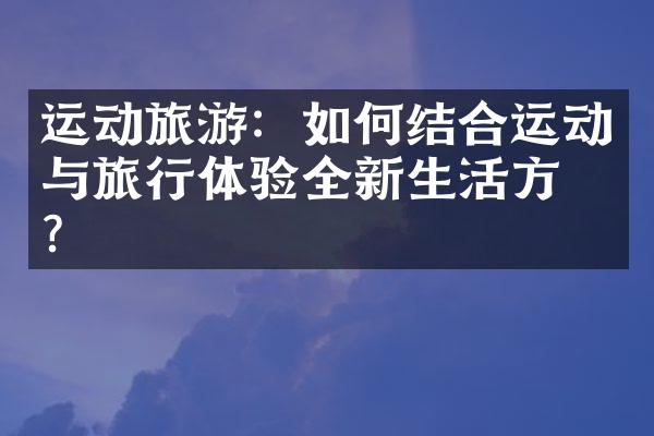 运动旅游：如何结合运动与旅行体验全新生活方式？