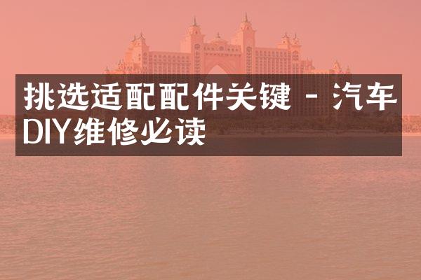 挑选适配配件关键 - 汽车DIY维修必读