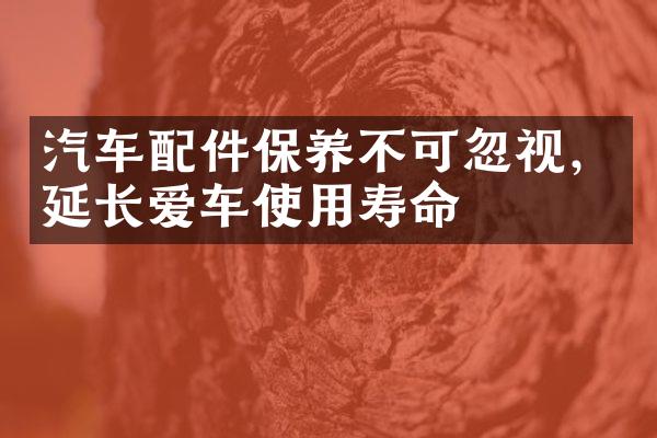 汽车配件保养不可忽视，延长爱车使用寿命