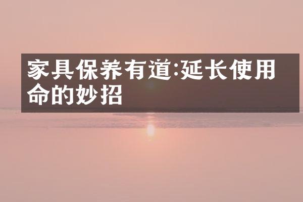 家具保养有道:延长使用寿命的妙招