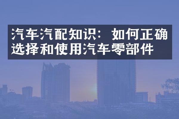 汽车汽配知识：如何正确选择和使用汽车零部件？