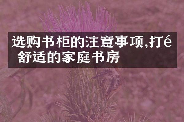 选购书柜的注意事项,打造舒适的家庭书房