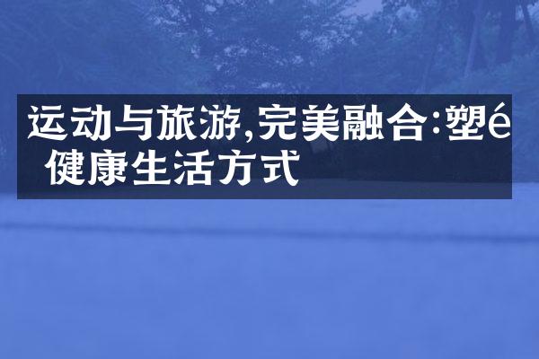 运动与旅游,完美融合:塑造健康生活方式