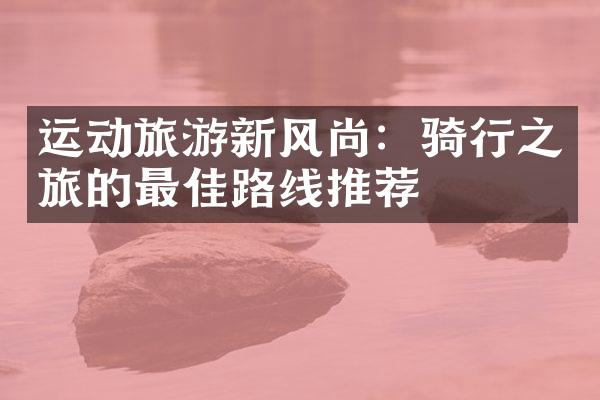 运动旅游新风尚：骑行之旅的最佳路线推荐