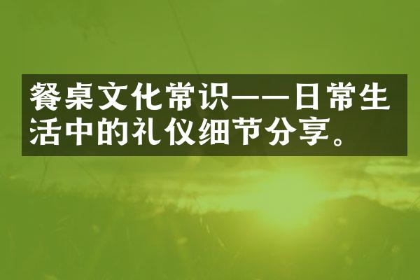 餐桌文化常识——日常生活中的礼仪细节分享。