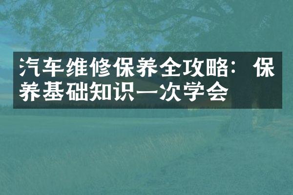 汽车维修保养全攻略：保养基础知识一次学会